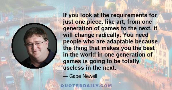 If you look at the requirements for just one piece, like art, from one generation of games to the next, it will change radically. You need people who are adaptable because the thing that makes you the best in the world