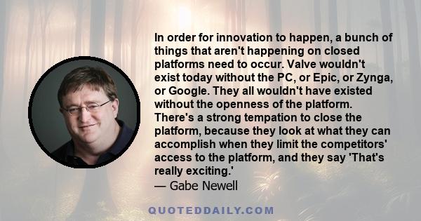 In order for innovation to happen, a bunch of things that aren't happening on closed platforms need to occur. Valve wouldn't exist today without the PC, or Epic, or Zynga, or Google. They all wouldn't have existed