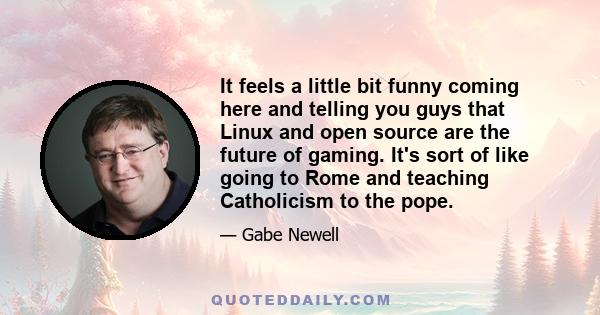 It feels a little bit funny coming here and telling you guys that Linux and open source are the future of gaming. It's sort of like going to Rome and teaching Catholicism to the pope.