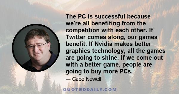 The PC is successful because we're all benefiting from the competition with each other. If Twitter comes along, our games benefit. If Nvidia makes better graphics technology, all the games are going to shine. If we come 