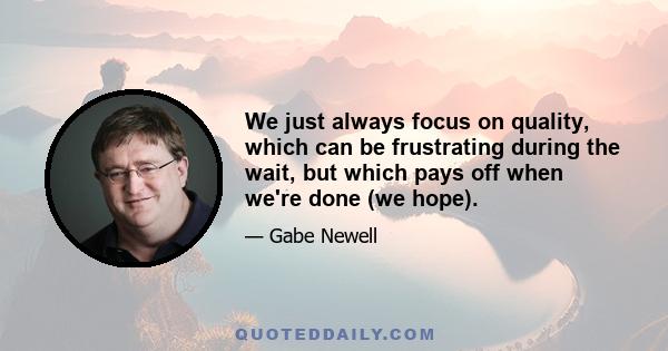 We just always focus on quality, which can be frustrating during the wait, but which pays off when we're done (we hope).