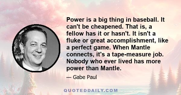 Power is a big thing in baseball. It can't be cheapened. That is, a fellow has it or hasn't. It isn't a fluke or great accomplishment, like a perfect game. When Mantle connects, it's a tape-measure job. Nobody who ever