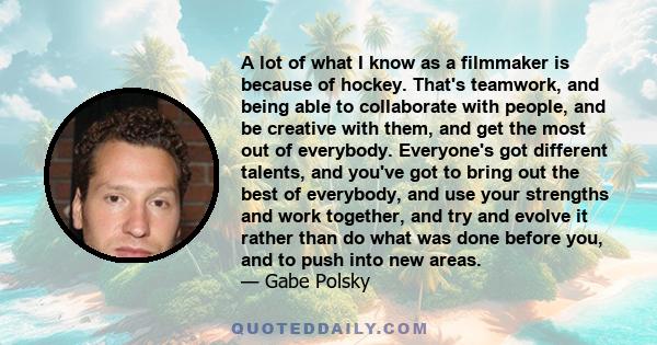 A lot of what I know as a filmmaker is because of hockey. That's teamwork, and being able to collaborate with people, and be creative with them, and get the most out of everybody. Everyone's got different talents, and