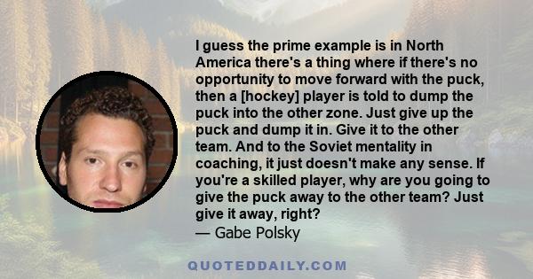 I guess the prime example is in North America there's a thing where if there's no opportunity to move forward with the puck, then a [hockey] player is told to dump the puck into the other zone. Just give up the puck and 