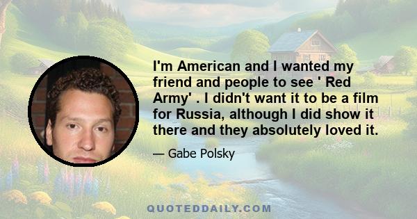 I'm American and I wanted my friend and people to see ' Red Army' . I didn't want it to be a film for Russia, although I did show it there and they absolutely loved it.