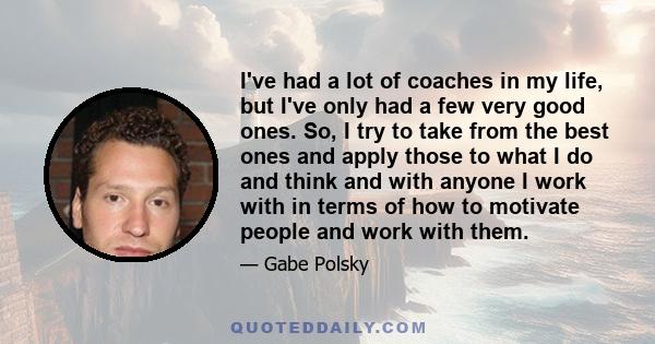 I've had a lot of coaches in my life, but I've only had a few very good ones. So, I try to take from the best ones and apply those to what I do and think and with anyone I work with in terms of how to motivate people