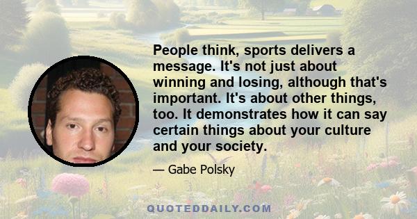 People think, sports delivers a message. It's not just about winning and losing, although that's important. It's about other things, too. It demonstrates how it can say certain things about your culture and your society.