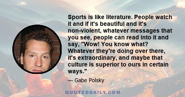 Sports is like literature. People watch it and if it's beautiful and it's non-violent, whatever messages that you see, people can read into it and say, Wow! You know what? Whatever they're doing over there, it's