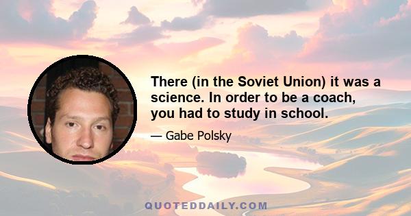 There (in the Soviet Union) it was a science. In order to be a coach, you had to study in school.