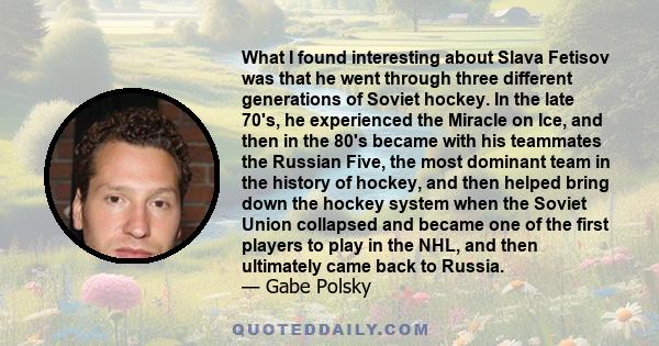 What I found interesting about Slava Fetisov was that he went through three different generations of Soviet hockey. In the late 70's, he experienced the Miracle on Ice, and then in the 80's became with his teammates the 