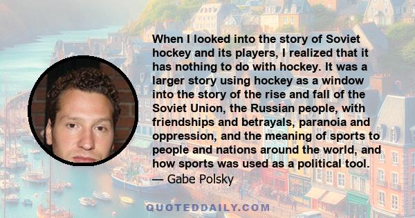 When I looked into the story of Soviet hockey and its players, I realized that it has nothing to do with hockey. It was a larger story using hockey as a window into the story of the rise and fall of the Soviet Union,