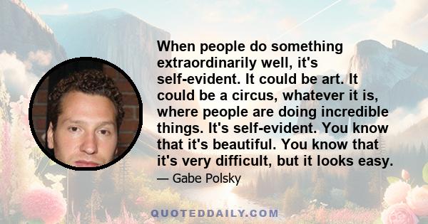 When people do something extraordinarily well, it's self-evident. It could be art. It could be a circus, whatever it is, where people are doing incredible things. It's self-evident. You know that it's beautiful. You