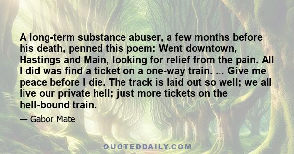 A long-term substance abuser, a few months before his death, penned this poem: Went downtown, Hastings and Main, looking for relief from the pain. All I did was find a ticket on a one-way train. ... Give me peace before 