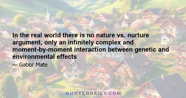 In the real world there is no nature vs. nurture argument, only an infinitely complex and moment-by-moment interaction between genetic and environmental effects