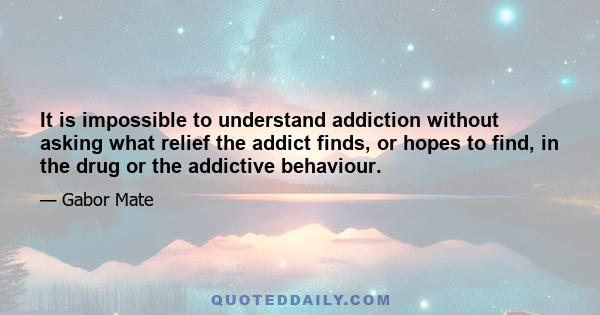 It is impossible to understand addiction without asking what relief the addict finds, or hopes to find, in the drug or the addictive behaviour.