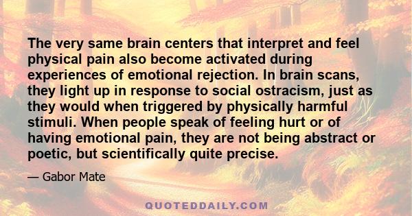 The very same brain centers that interpret and feel physical pain also become activated during experiences of emotional rejection. In brain scans, they light up in response to social ostracism, just as they would when