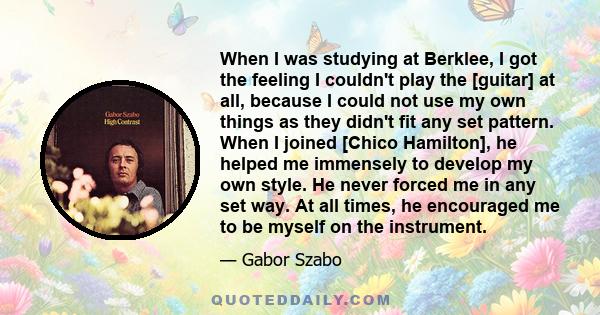 When I was studying at Berklee, I got the feeling I couldn't play the [guitar] at all, because I could not use my own things as they didn't fit any set pattern. When I joined [Chico Hamilton], he helped me immensely to