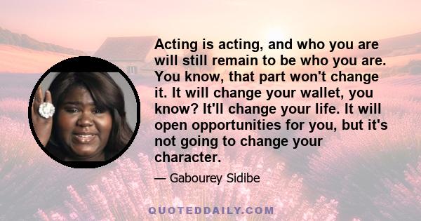 Acting is acting, and who you are will still remain to be who you are. You know, that part won't change it. It will change your wallet, you know? It'll change your life. It will open opportunities for you, but it's not