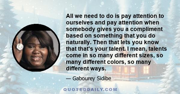 All we need to do is pay attention to ourselves and pay attention when somebody gives you a compliment based on something that you do naturally. Then that lets you know that that's your talent. I mean, talents come in