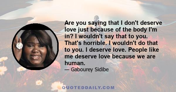 Are you saying that I don't deserve love just because of the body I'm in? I wouldn't say that to you. That's horrible. I wouldn't do that to you. I deserve love. People like me deserve love because we are human.