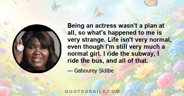 Being an actress wasn't a plan at all, so what's happened to me is very strange. Life isn't very normal, even though I'm still very much a normal girl. I ride the subway, I ride the bus, and all of that.