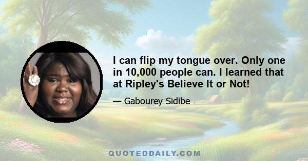 I can flip my tongue over. Only one in 10,000 people can. I learned that at Ripley's Believe It or Not!