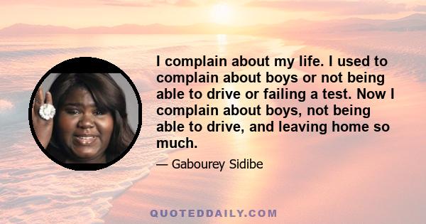 I complain about my life. I used to complain about boys or not being able to drive or failing a test. Now I complain about boys, not being able to drive, and leaving home so much.