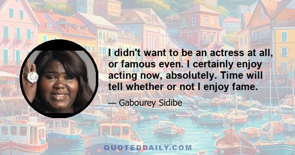 I didn't want to be an actress at all, or famous even. I certainly enjoy acting now, absolutely. Time will tell whether or not I enjoy fame.