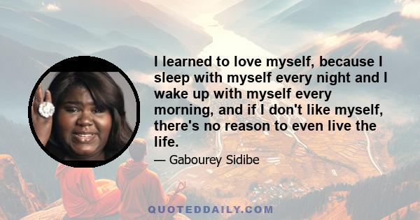 I learned to love myself, because I sleep with myself every night and I wake up with myself every morning, and if I don't like myself, there's no reason to even live the life.