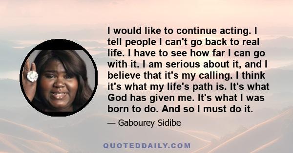 I would like to continue acting. I tell people I can't go back to real life. I have to see how far I can go with it. I am serious about it, and I believe that it's my calling. I think it's what my life's path is. It's