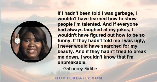 If I hadn't been told I was garbage, I wouldn't have learned how to show people I'm talented. And if everyone had always laughed at my jokes, I wouldn't have figured out how to be so funny. If they hadn't told me I was