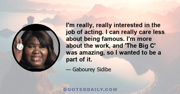 I'm really, really interested in the job of acting. I can really care less about being famous. I'm more about the work, and 'The Big C' was amazing, so I wanted to be a part of it.