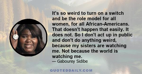 It's so weird to turn on a switch and be the role model for all women, for all African-Americans. That doesn't happen that easily. It does not. So I don't act up in public and don't do anything weird, because my sisters 