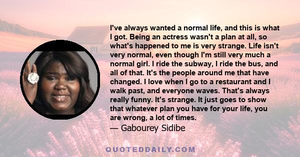 I've always wanted a normal life, and this is what I got. Being an actress wasn't a plan at all, so what's happened to me is very strange. Life isn't very normal, even though I'm still very much a normal girl. I ride