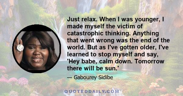 Just relax. When I was younger, I made myself the victim of catastrophic thinking. Anything that went wrong was the end of the world. But as I've gotten older, I've learned to stop myself and say, 'Hey babe, calm down.