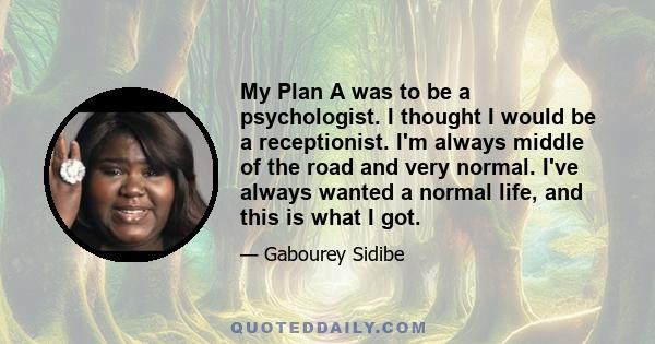 My Plan A was to be a psychologist. I thought I would be a receptionist. I'm always middle of the road and very normal. I've always wanted a normal life, and this is what I got.