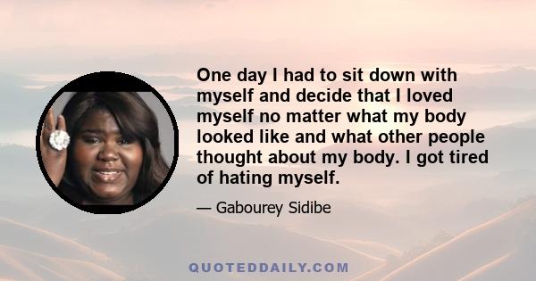 One day I had to sit down with myself and decide that I loved myself no matter what my body looked like and what other people thought about my body. I got tired of hating myself.