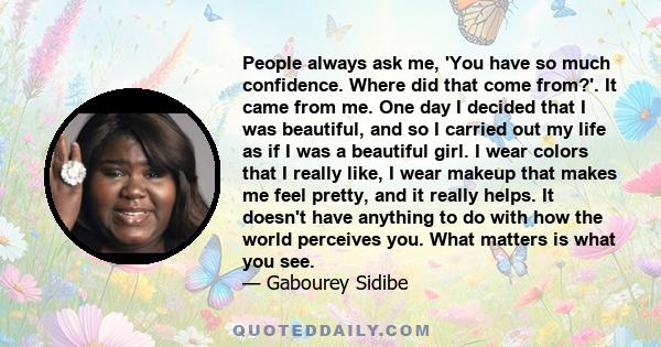 People always ask me, 'You have so much confidence. Where did that come from?'. It came from me. One day I decided that I was beautiful, and so I carried out my life as if I was a beautiful girl. I wear colors that I