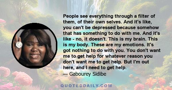 People see everything through a filter of them, of their own selves. And it's like, you can't be depressed because somehow that has something to do with me. And it's like - no, it doesn't. This is my brain. This is my