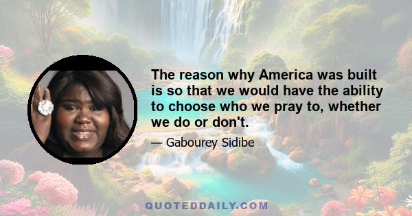 The reason why America was built is so that we would have the ability to choose who we pray to, whether we do or don't.