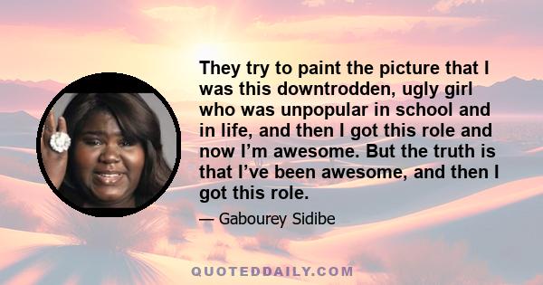 They try to paint the picture that I was this downtrodden, ugly girl who was unpopular in school and in life, and then I got this role and now I’m awesome. But the truth is that I’ve been awesome, and then I got this