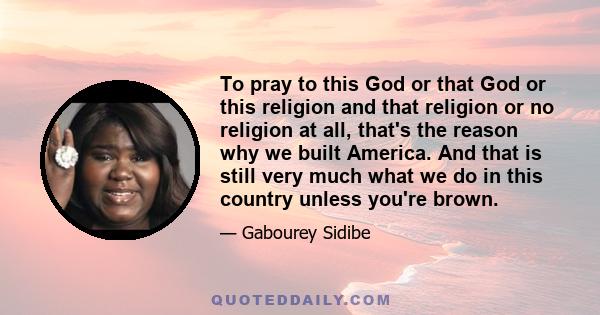 To pray to this God or that God or this religion and that religion or no religion at all, that's the reason why we built America. And that is still very much what we do in this country unless you're brown.