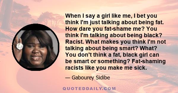 When I say a girl like me, I bet you think I'm just talking about being fat. How dare you fat-shame me? You think I'm talking about being black? Racist. What makes you think I'm not talking about being smart? What? You