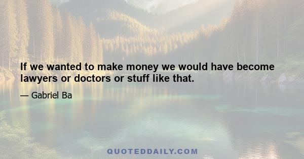 If we wanted to make money we would have become lawyers or doctors or stuff like that.