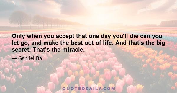 Only when you accept that one day you'll die can you let go, and make the best out of life. And that's the big secret. That's the miracle.