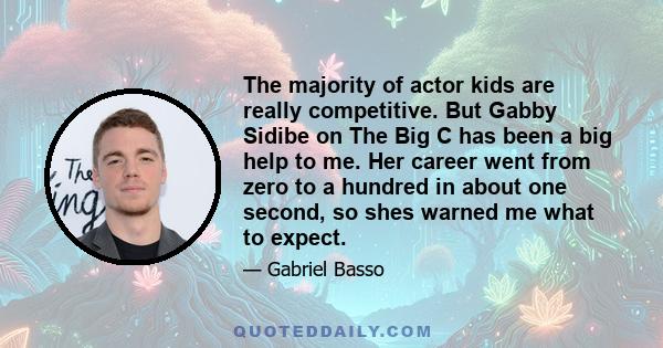 The majority of actor kids are really competitive. But Gabby Sidibe on The Big C has been a big help to me. Her career went from zero to a hundred in about one second, so shes warned me what to expect.