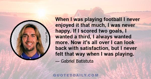 When I was playing football I never enjoyed it that much, I was never happy. If I scored two goals, I wanted a third, I always wanted more. Now it's all over I can look back with satisfaction, but I never felt that way