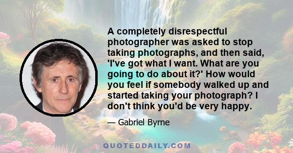 A completely disrespectful photographer was asked to stop taking photographs, and then said, 'I've got what I want. What are you going to do about it?' How would you feel if somebody walked up and started taking your