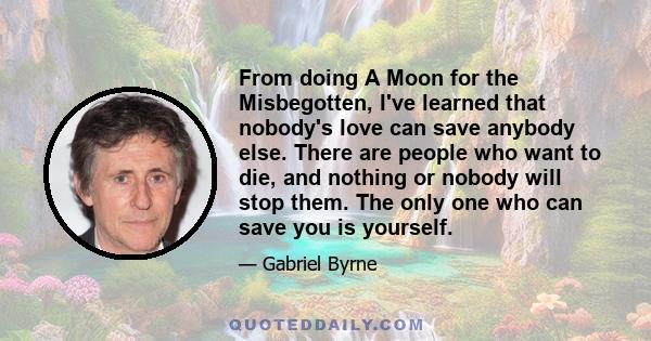 From doing A Moon for the Misbegotten, I've learned that nobody's love can save anybody else. There are people who want to die, and nothing or nobody will stop them. The only one who can save you is yourself.