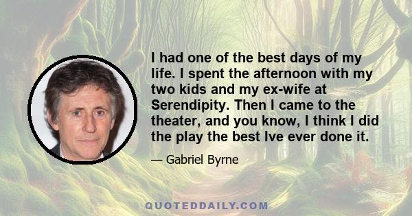 I had one of the best days of my life. I spent the afternoon with my two kids and my ex-wife at Serendipity. Then I came to the theater, and you know, I think I did the play the best Ive ever done it.